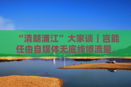 “清朗浦江”大家谈｜岂能任由自媒体无底线博流量，任由“劣币驱逐良币”？