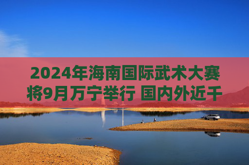 2024年海南国际武术大赛将9月万宁举行 国内外近千名武林高手来琼切磋