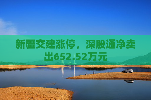 新疆交建涨停，深股通净卖出652.52万元