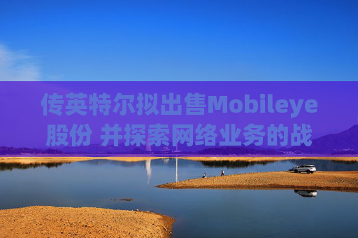 传英特尔拟出售Mobileye股份 并探索网络业务的战略选择