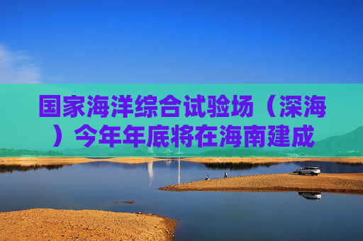 国家海洋综合试验场（深海）今年年底将在海南建成