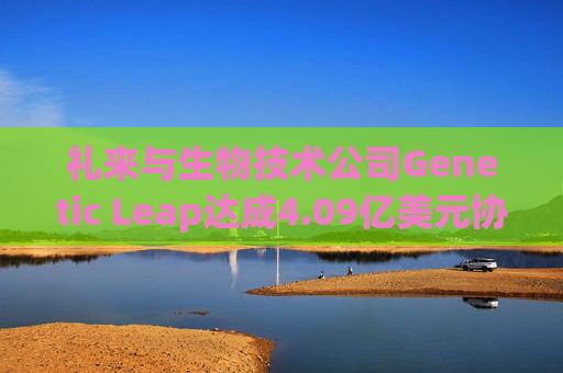 礼来与生物技术公司Genetic Leap达成4.09亿美元协议 押注AI药物研发