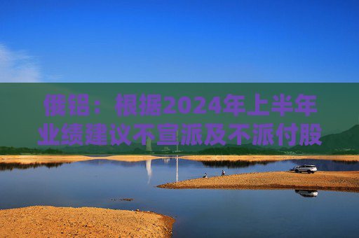 俄铝：根据2024年上半年业绩建议不宣派及不派付股息