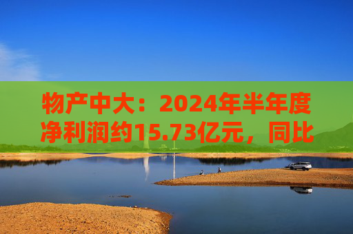 物产中大：2024年半年度净利润约15.73亿元，同比下降16.22%