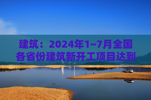 建筑：2024年1~7月全国各省份建筑新开工项目达到4.1万个