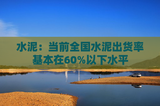 水泥：当前全国水泥出货率基本在60%以下水平