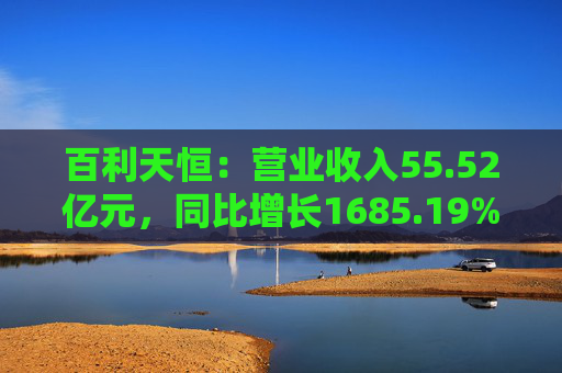 百利天恒：营业收入55.52亿元，同比增长1685.19%