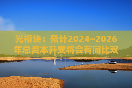 光模块：预计2024~2026年总资本开支将会有同比双位数增长