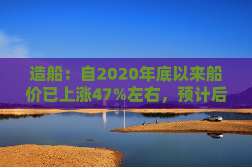 造船：自2020年底以来船价已上涨47%左右，预计后续还有30%以上的增长空间