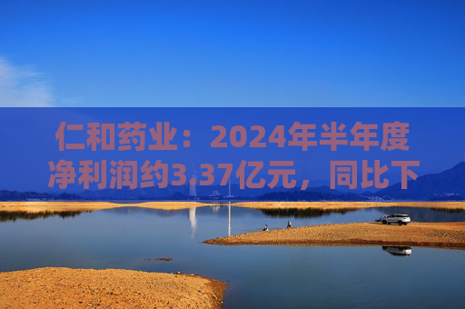 仁和药业：2024年半年度净利润约3.37亿元，同比下降5.43%