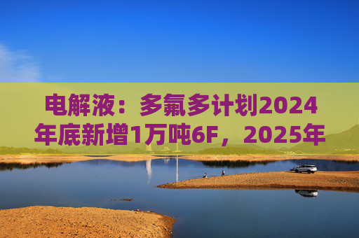 电解液：多氟多计划2024年底新增1万吨6F，2025年底新增2万吨