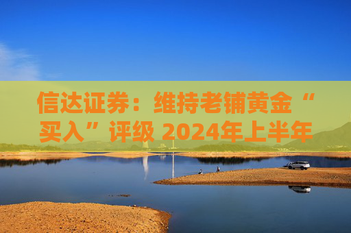 信达证券：维持老铺黄金“买入”评级 2024年上半年业绩高增