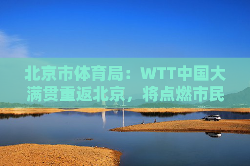 北京市体育局：WTT中国大满贯重返北京，将点燃市民国球热情