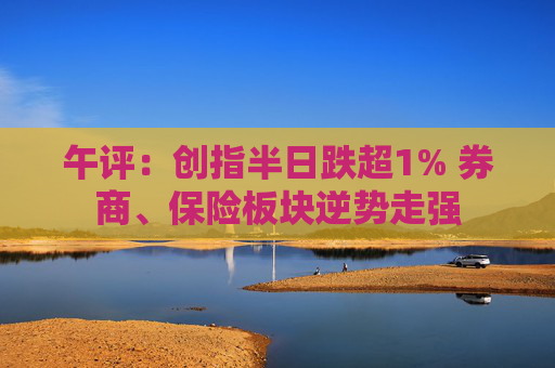 午评：创指半日跌超1% 券商、保险板块逆势走强