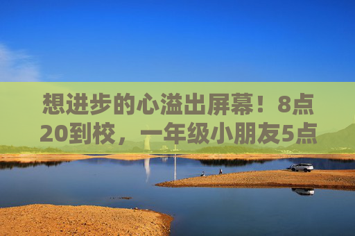 想进步的心溢出屏幕！8点20到校，一年级小朋友5点50催爸妈送她上学：去晚了的话，学的知识不多！