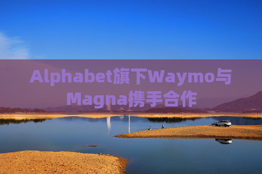 Alphabet旗下Waymo与Magna携手合作