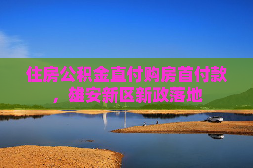 住房公积金直付购房首付款，雄安新区新政落地