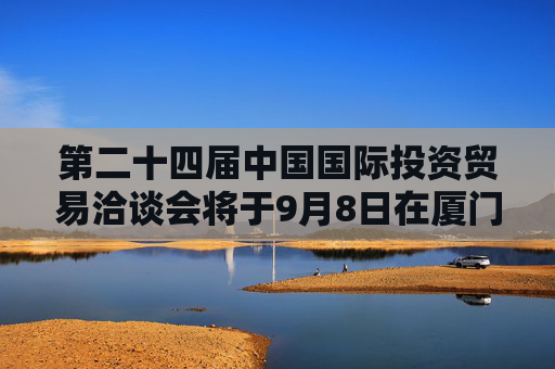 第二十四届中国国际投资贸易洽谈会将于9月8日在厦门举办  将突出“投资中国”主题