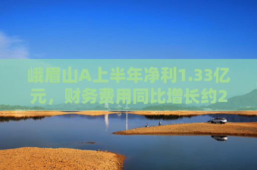 峨眉山A上半年净利1.33亿元，财务费用同比增长约280%