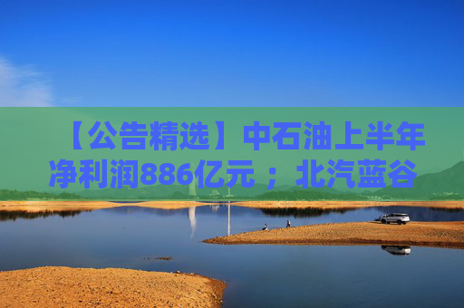 【公告精选】中石油上半年净利润886亿元 ；北汽蓝谷亏损近26亿元