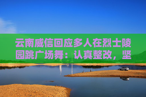 云南威信回应多人在烈士陵园跳广场舞：认真整改，坚决杜绝