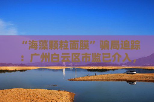 “海藻颗粒面膜”骗局追踪：广州白云区市监已介入，涉事产品仍在网售