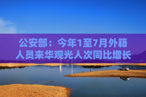 公安部：今年1至7月外籍人员来华观光人次同比增长403%