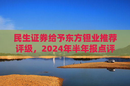 民生证券给予东方钽业推荐评级，2024年半年报点评：投资收益拖累业绩，主业钽铌订单饱满 产能释放是未来亮点