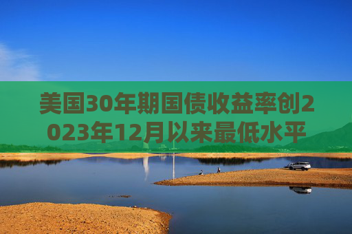 美国30年期国债收益率创2023年12月以来最低水平