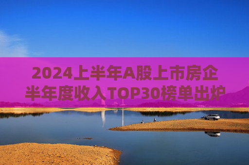 2024上半年A股上市房企半年度收入TOP30榜单出炉，万科居首