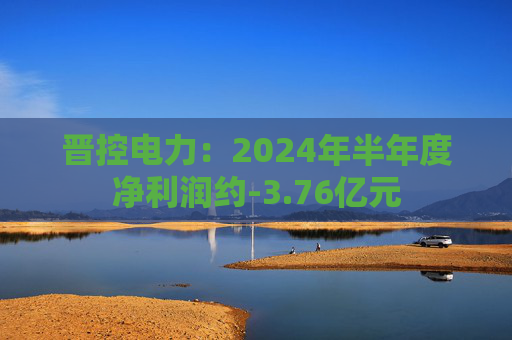 晋控电力：2024年半年度净利润约-3.76亿元