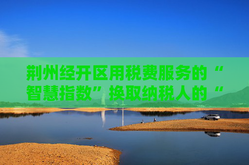 荆州经开区用税费服务的“智慧指数”换取纳税人的“便利指数”  企业所得税可“一键申报”