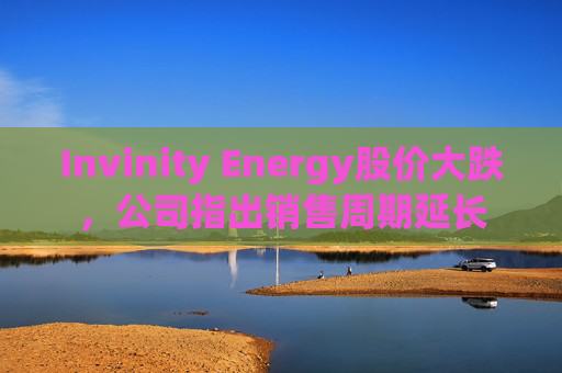 Invinity Energy股价大跌，公司指出销售周期延长