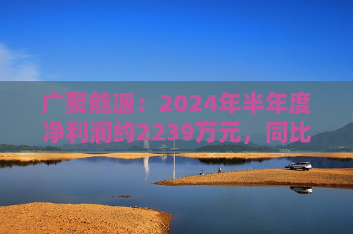 广聚能源：2024年半年度净利润约2239万元，同比下降15.37%