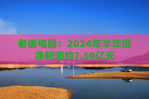 老板电器：2024年半年度净利润约7.59亿元