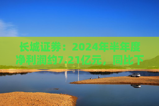 长城证券：2024年半年度净利润约7.21亿元，同比下降18.88%