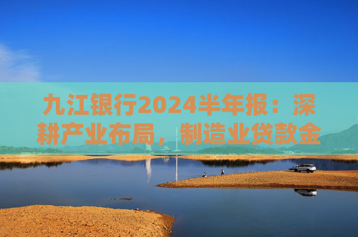 九江银行2024半年报：深耕产业布局，制造业贷款金额超482亿元