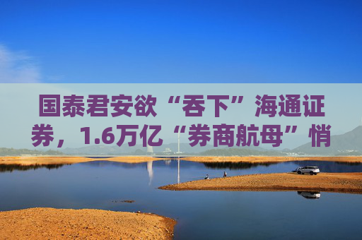 国泰君安欲“吞下”海通证券，1.6万亿“券商航母”悄然崛起？