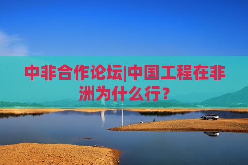 中非合作论坛|中国工程在非洲为什么行？