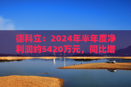 德科立：2024年半年度净利润约5420万元，同比增加13.47%