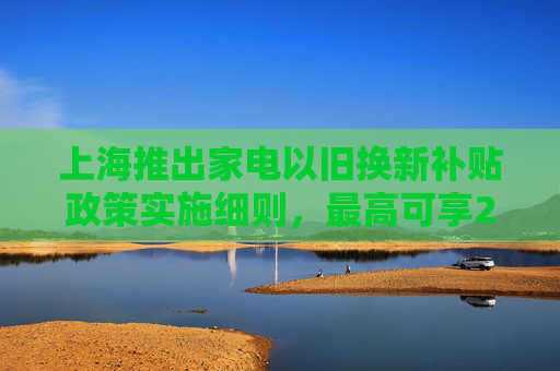 上海推出家电以旧换新补贴政策实施细则，最高可享20%优惠