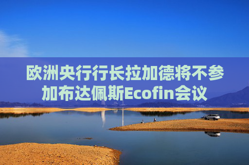 欧洲央行行长拉加德将不参加布达佩斯Ecofin会议