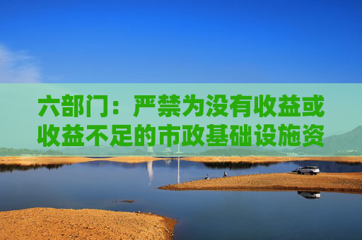 六部门：严禁为没有收益或收益不足的市政基础设施资产违法违规举债，不得增加隐性债务