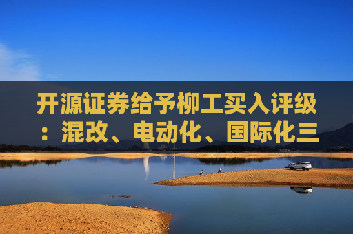 开源证券给予柳工买入评级：混改、电动化、国际化三重逻辑共振，国内装载机龙头迈向世界一流