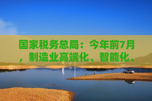 国家税务总局：今年前7月，制造业高端化、智能化、绿色化扎实推进