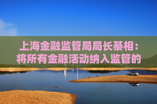 上海金融监管局局长綦相：将所有金融活动纳入监管的决策部署 跨部门协同打击“无照驾驶”行为