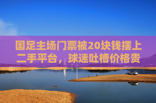 国足主场门票被20块钱摆上二手平台，球迷吐槽价格贵、转不出、退不成