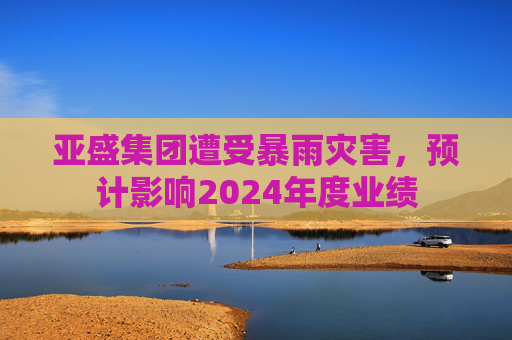 亚盛集团遭受暴雨灾害，预计影响2024年度业绩