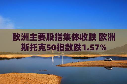 欧洲主要股指集体收跌 欧洲斯托克50指数跌1.57%