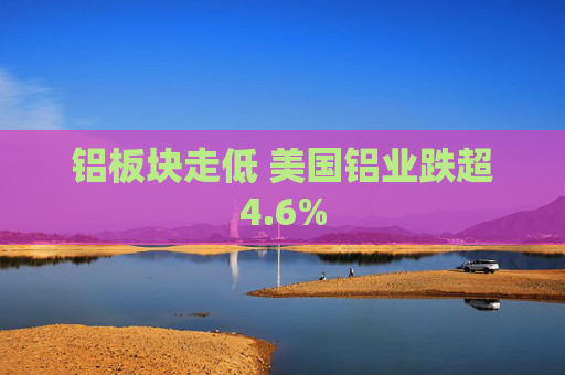 铝板块走低 美国铝业跌超4.6%